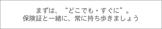 まずは、どこでも・すぐに。保険証と一緒に、常に持ち歩きましょう